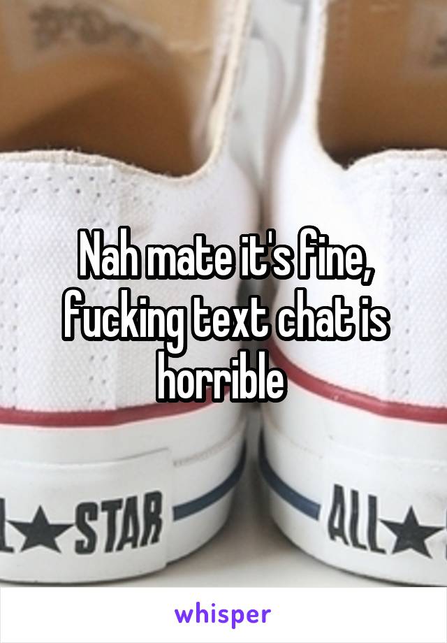 Nah mate it's fine, fucking text chat is horrible 