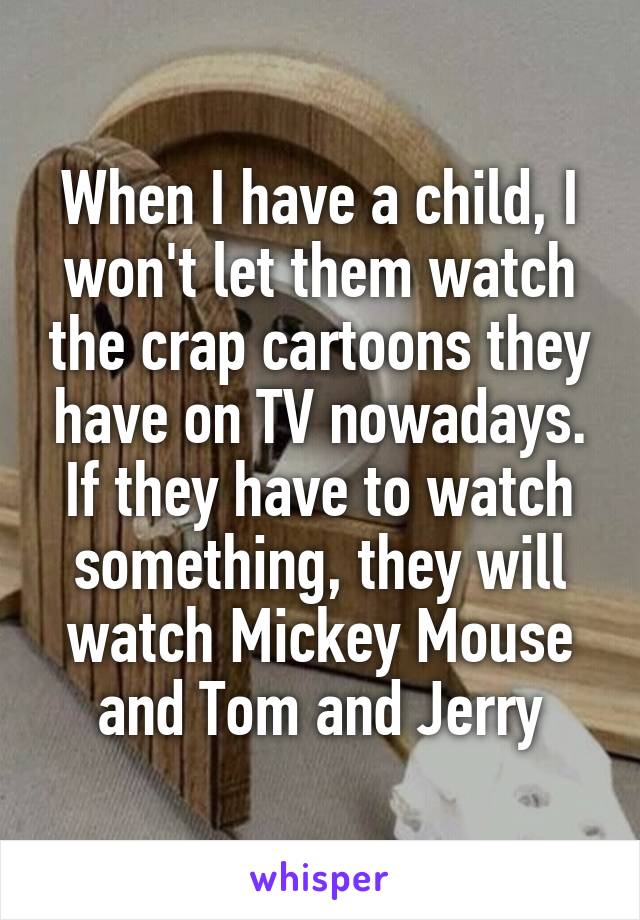 When I have a child, I won't let them watch the crap cartoons they have on TV nowadays. If they have to watch something, they will watch Mickey Mouse and Tom and Jerry