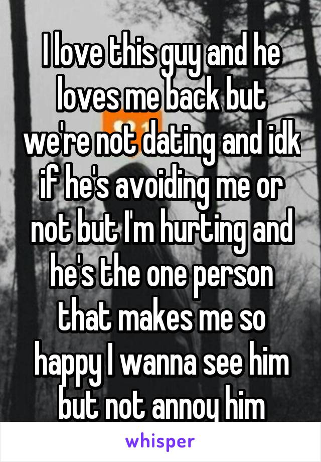 I love this guy and he loves me back but we're not dating and idk if he's avoiding me or not but I'm hurting and he's the one person that makes me so happy I wanna see him but not annoy him