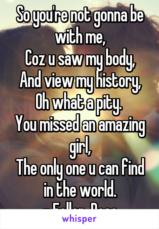 So you're not gonna be with me,
Coz u saw my body,
And view my history,
Oh what a pity. 
You missed an amazing girl,
The only one u can find in the world.
- Fallen_Rose