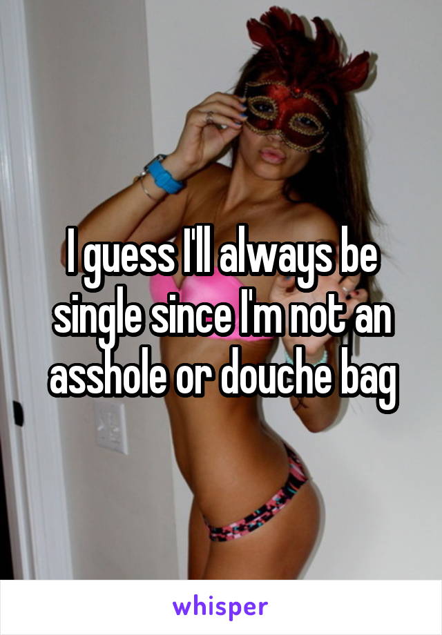 I guess I'll always be single since I'm not an asshole or douche bag