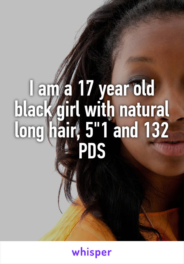 I am a 17 year old black girl with natural long hair, 5"1 and 132 PDS
