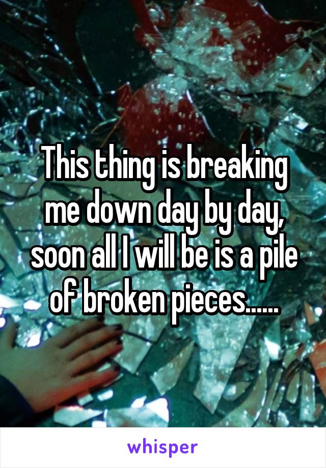 This thing is breaking me down day by day, soon all I will be is a pile of broken pieces......