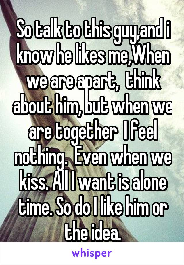 So talk to this guy,and i know he likes me,When we are apart,  think about him, but when we are together  I feel nothing.  Even when we kiss. All I want is alone time. So do I like him or the idea.