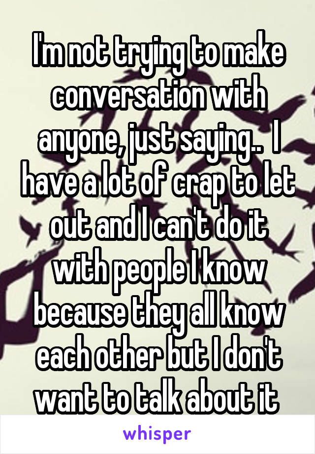 I'm not trying to make conversation with anyone, just saying..  I have a lot of crap to let out and I can't do it with people I know because they all know each other but I don't want to talk about it 