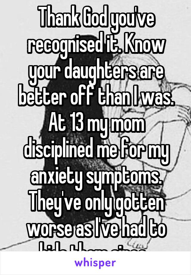 Thank God you've recognised it. Know your daughters are better off than I was. At 13 my mom disciplined me for my anxiety symptoms. They've only gotten worse as I've had to hide them since. 