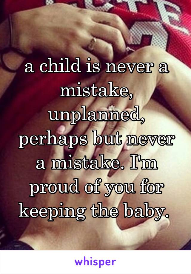 a child is never a mistake, unplanned, perhaps but never a mistake. I'm proud of you for keeping the baby. 