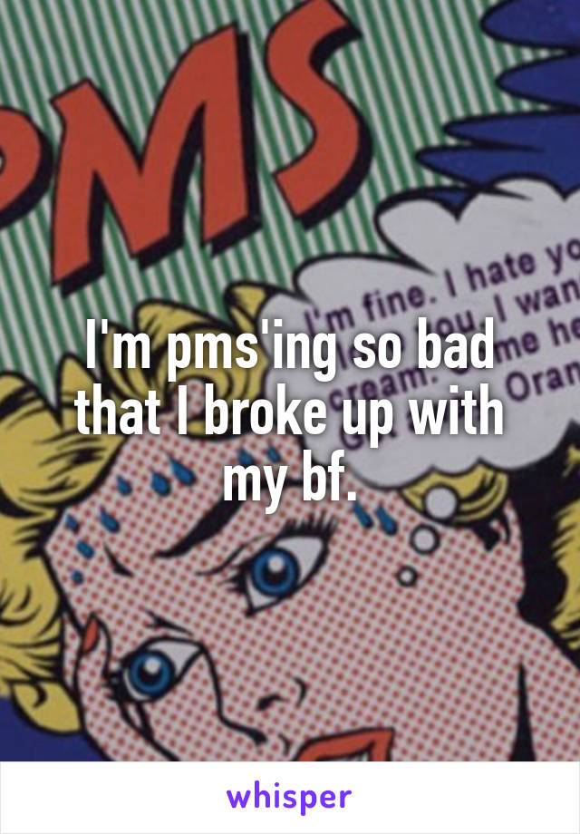 I'm pms'ing so bad that I broke up with my bf.