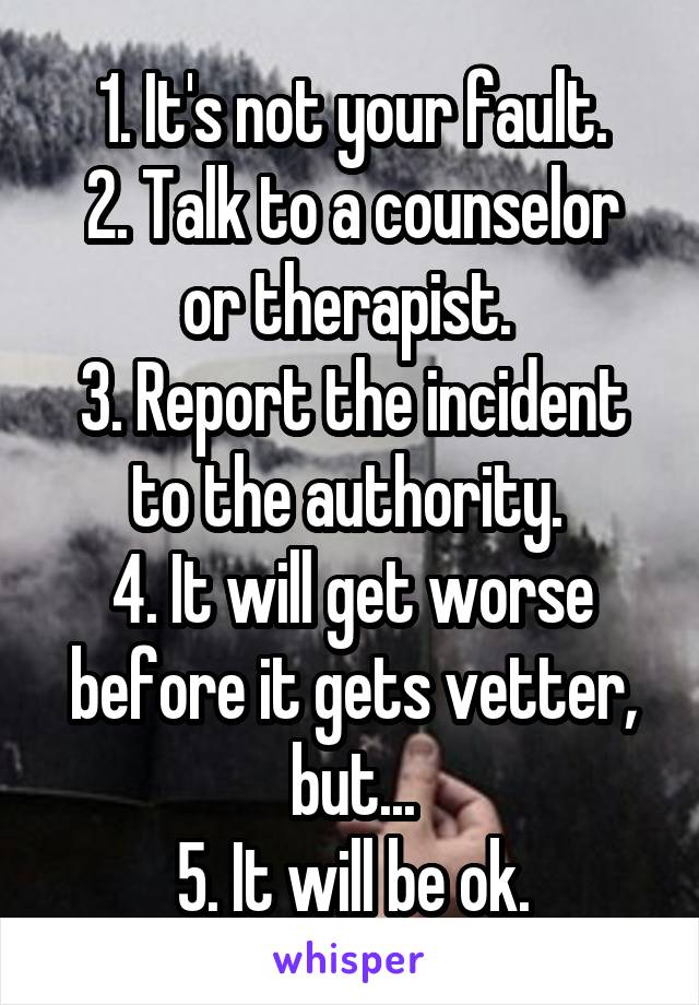 1. It's not your fault.
2. Talk to a counselor or therapist. 
3. Report the incident to the authority. 
4. It will get worse before it gets vetter, but...
5. It will be ok.