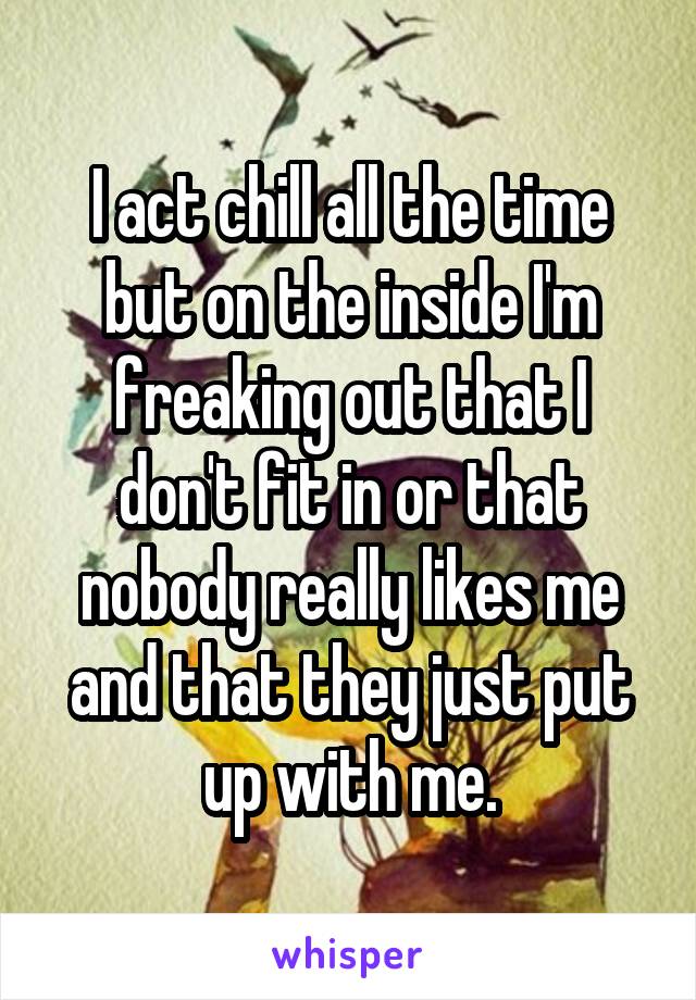 I act chill all the time but on the inside I'm freaking out that I don't fit in or that nobody really likes me and that they just put up with me.