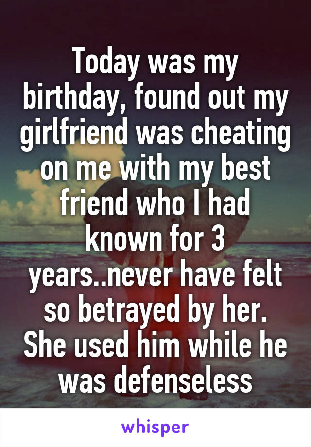 Today was my birthday, found out my girlfriend was cheating on me with my best friend who I had known for 3 years..never have felt so betrayed by her. She used him while he was defenseless