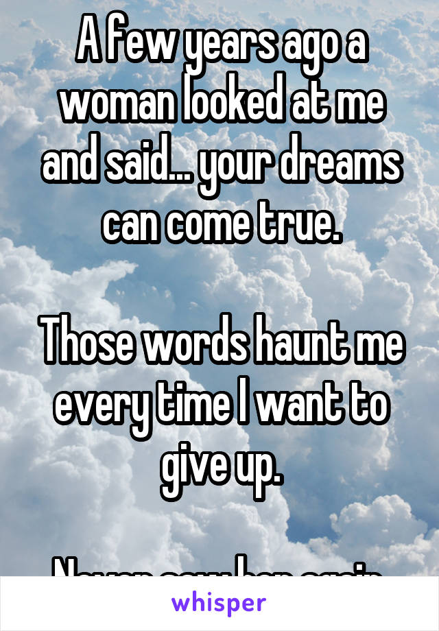 A few years ago a woman looked at me and said... your dreams can come true.

Those words haunt me every time I want to give up.

Never saw her again.