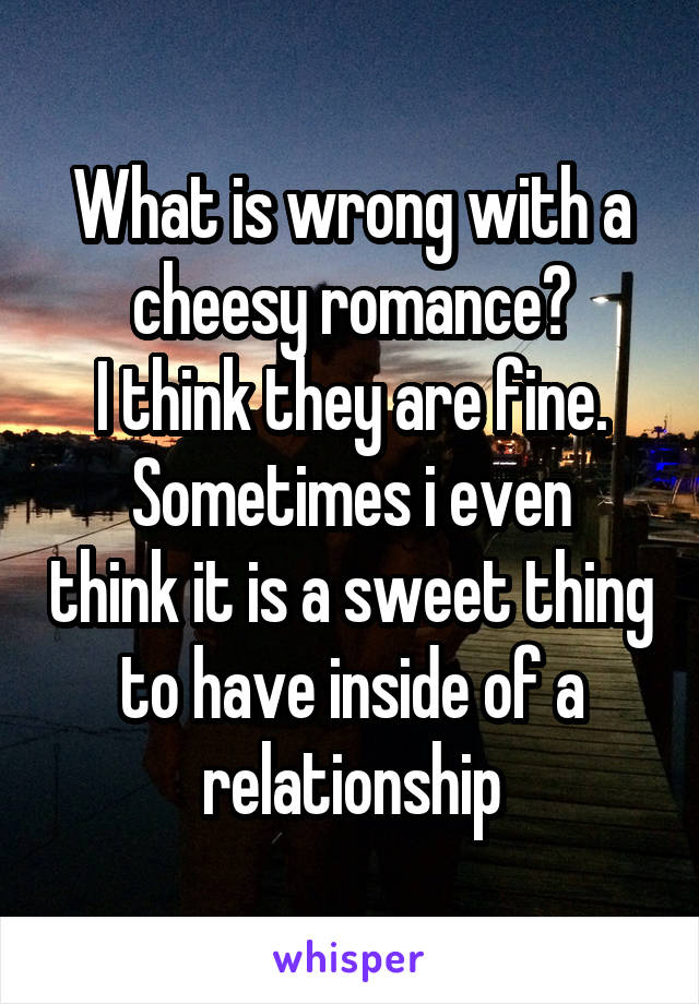 What is wrong with a cheesy romance?
I think they are fine.
Sometimes i even think it is a sweet thing to have inside of a relationship