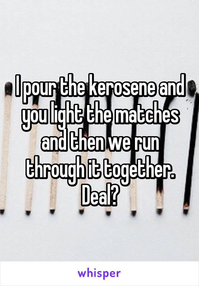 I pour the kerosene and you light the matches and then we run through it together. Deal?