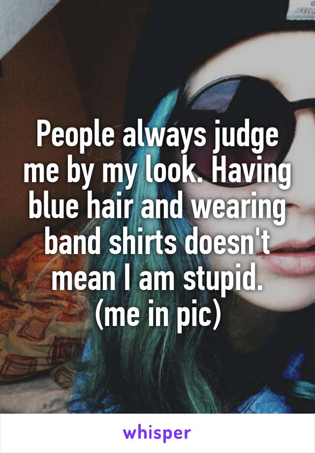 People always judge me by my look. Having blue hair and wearing band shirts doesn't mean I am stupid.
(me in pic)