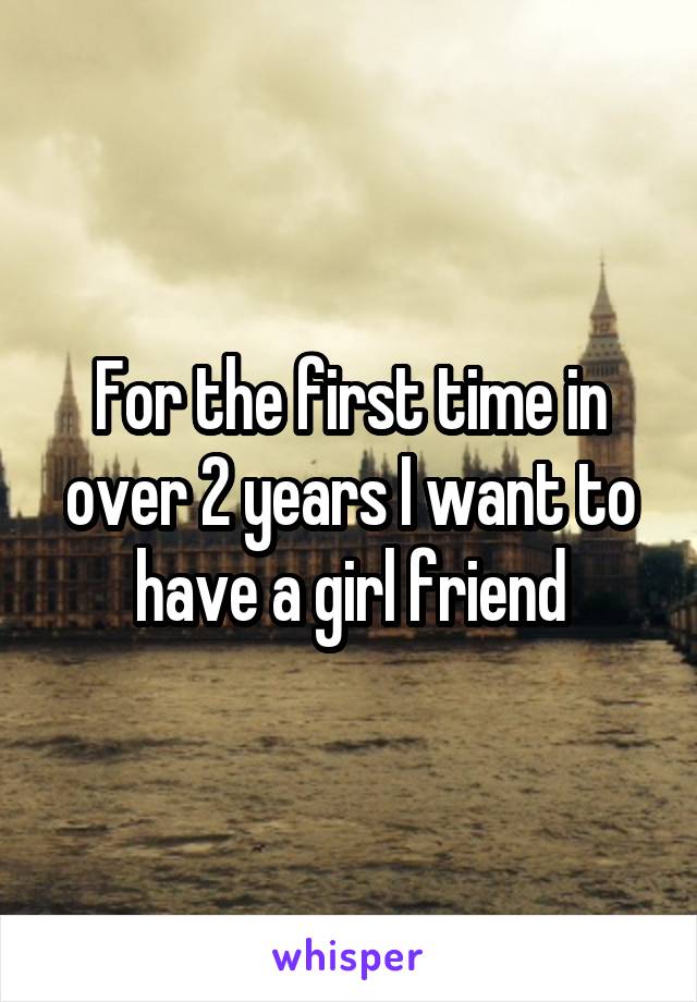 For the first time in over 2 years I want to have a girl friend