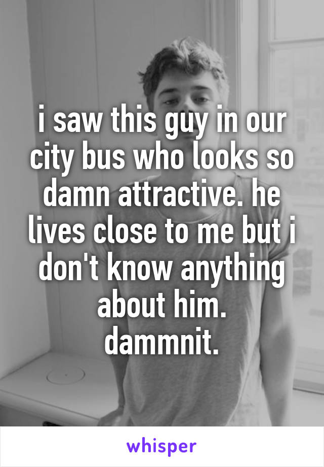 i saw this guy in our city bus who looks so damn attractive. he lives close to me but i don't know anything about him.
dammnit.