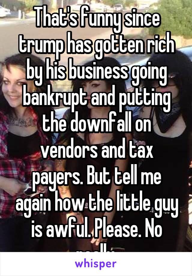 That's funny since trump has gotten rich by his business going bankrupt and putting the downfall on vendors and tax payers. But tell me again how the little guy is awful. Please. No really.