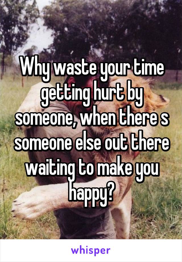 Why waste your time getting hurt by someone, when there s someone else out there waiting to make you happy?