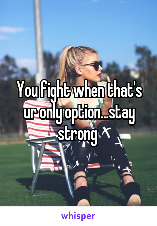 You fight when that's ur only option...stay strong 