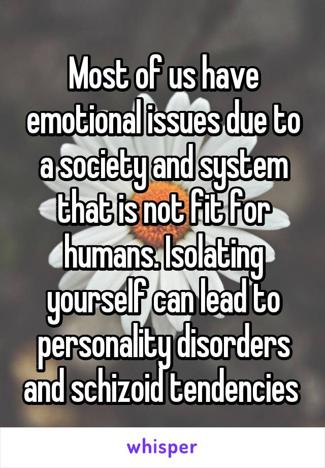 Most of us have emotional issues due to a society and system that is not fit for humans. Isolating yourself can lead to personality disorders and schizoid tendencies 