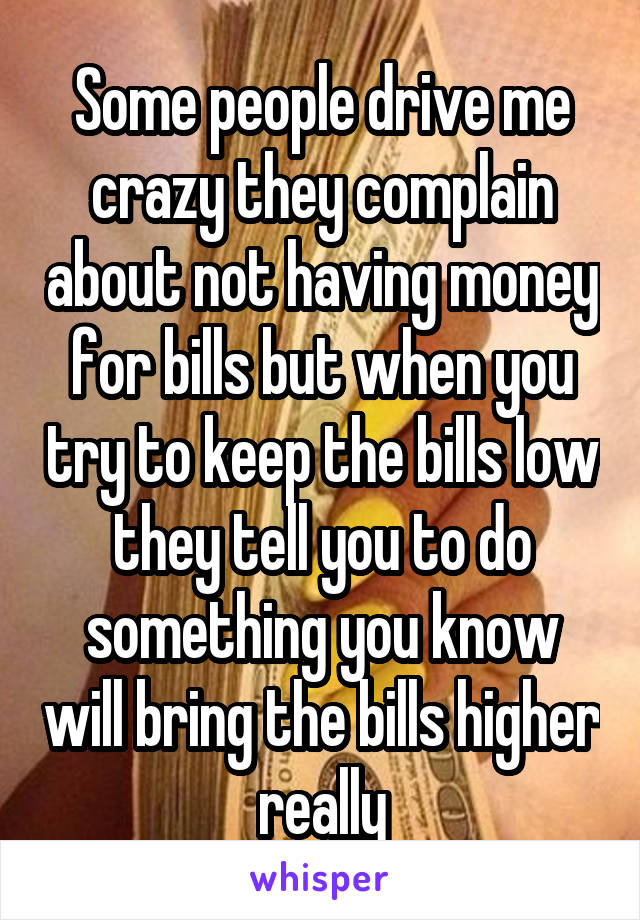 Some people drive me crazy they complain about not having money for bills but when you try to keep the bills low they tell you to do something you know will bring the bills higher really