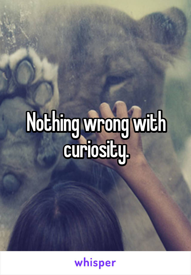 Nothing wrong with curiosity.