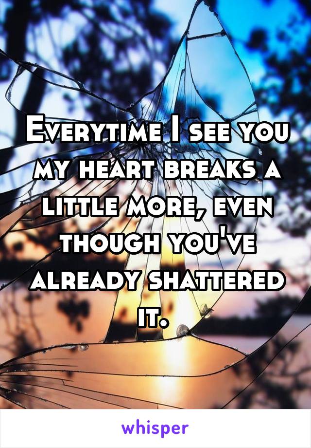 Everytime I see you my heart breaks a little more, even though you've already shattered it. 