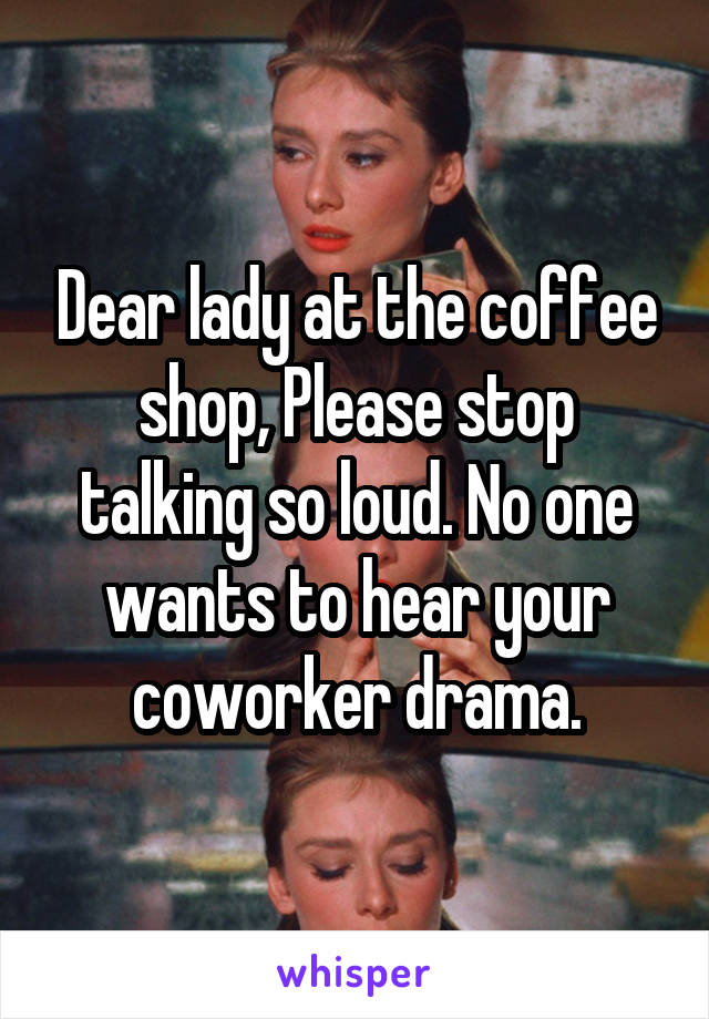 Dear lady at the coffee shop, Please stop talking so loud. No one wants to hear your coworker drama.