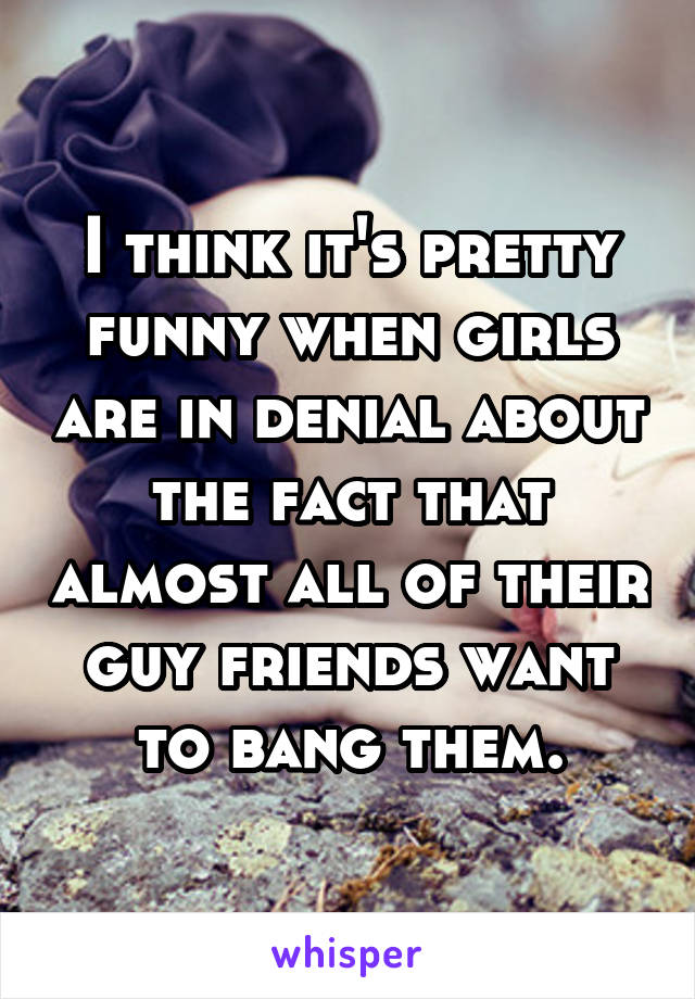 I think it's pretty funny when girls are in denial about the fact that almost all of their guy friends want to bang them.