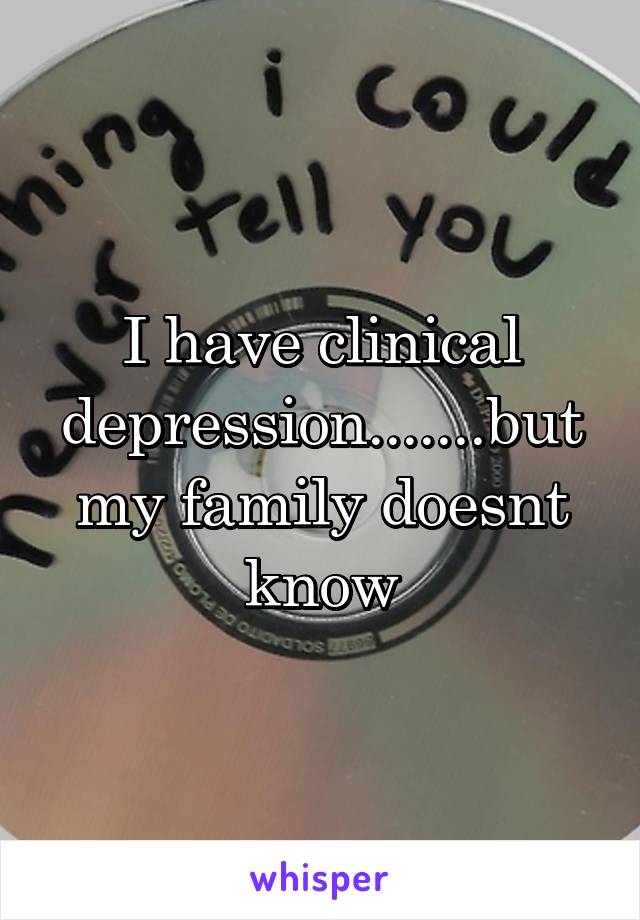 I have clinical depression.......but my family doesnt know