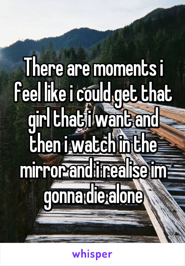 There are moments i feel like i could get that girl that i want and then i watch in the mirror and i realise im gonna die alone