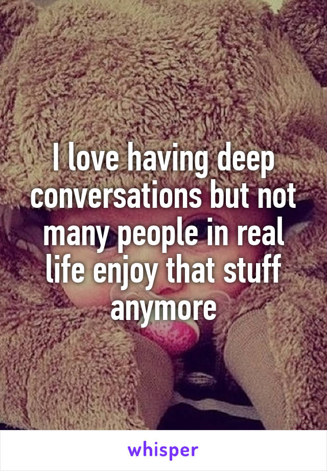 I love having deep conversations but not many people in real life enjoy that stuff anymore