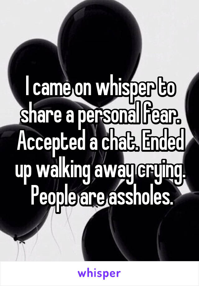 I came on whisper to share a personal fear. Accepted a chat. Ended up walking away crying.  People are assholes.