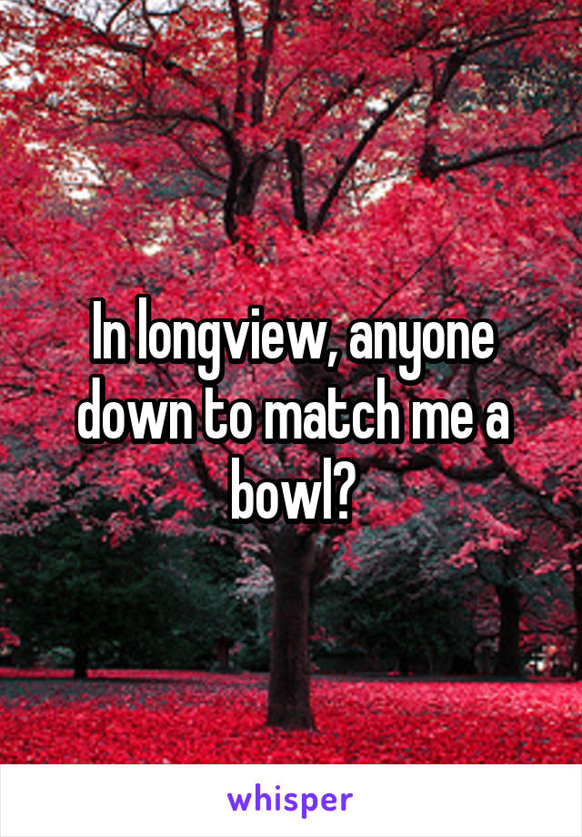 In longview, anyone down to match me a bowl?