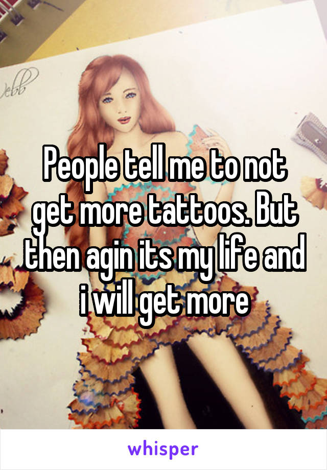 People tell me to not get more tattoos. But then agin its my life and i will get more