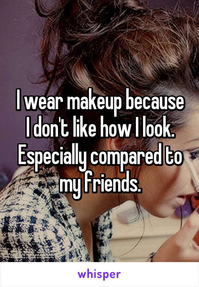 I wear makeup because I don't like how I look. Especially compared to my friends.