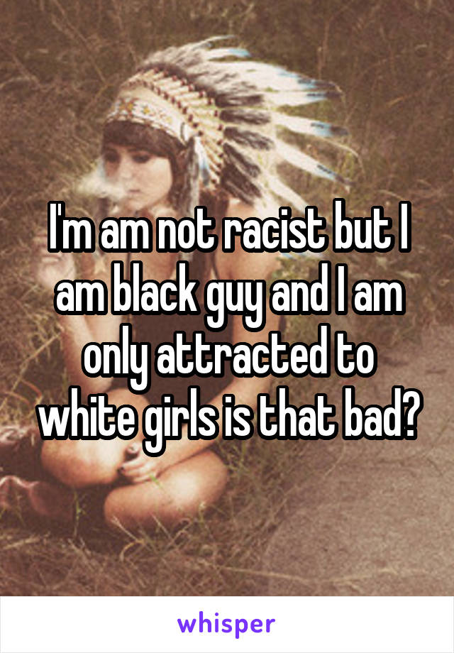 I'm am not racist but I am black guy and I am only attracted to white girls is that bad?