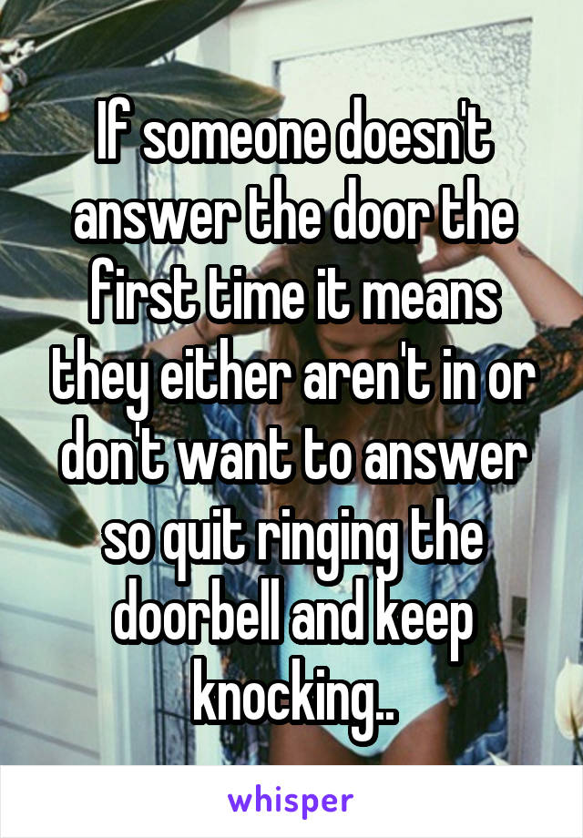 If someone doesn't answer the door the first time it means they either aren't in or don't want to answer so quit ringing the doorbell and keep knocking..