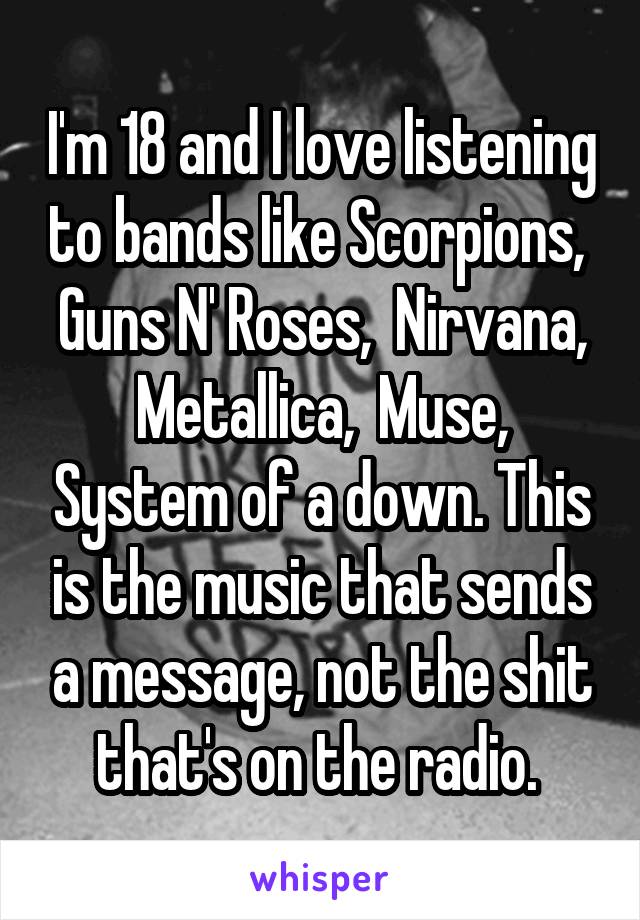 I'm 18 and I love listening to bands like Scorpions,  Guns N' Roses,  Nirvana, Metallica,  Muse, System of a down. This is the music that sends a message, not the shit that's on the radio. 