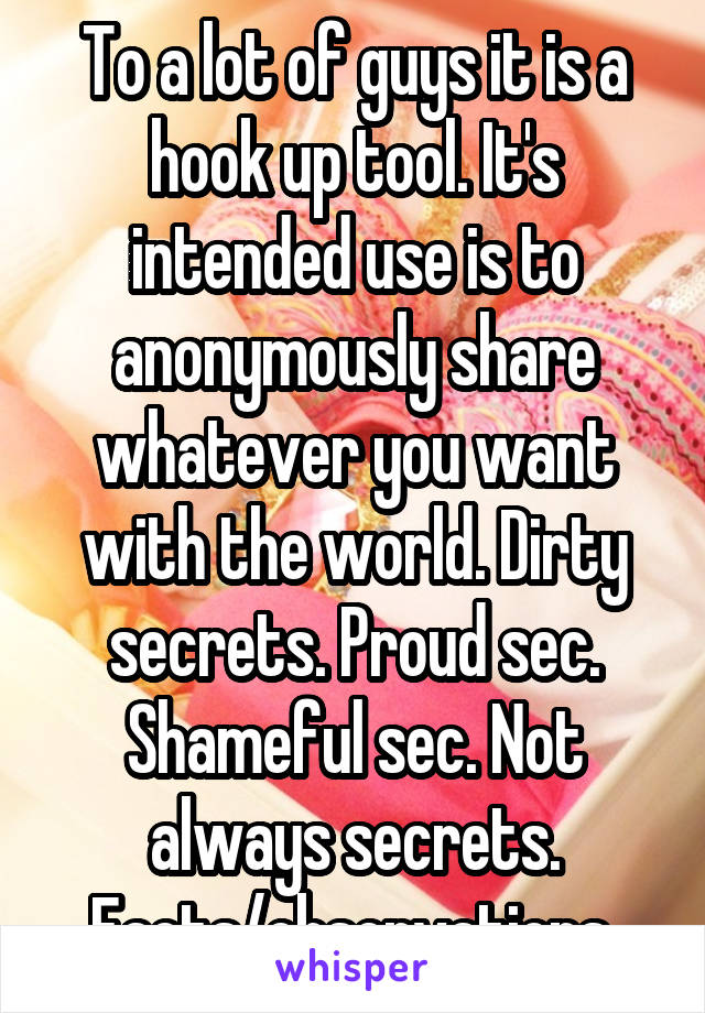 To a lot of guys it is a hook up tool. It's intended use is to anonymously share whatever you want with the world. Dirty secrets. Proud sec. Shameful sec. Not always secrets. Facts/observations.