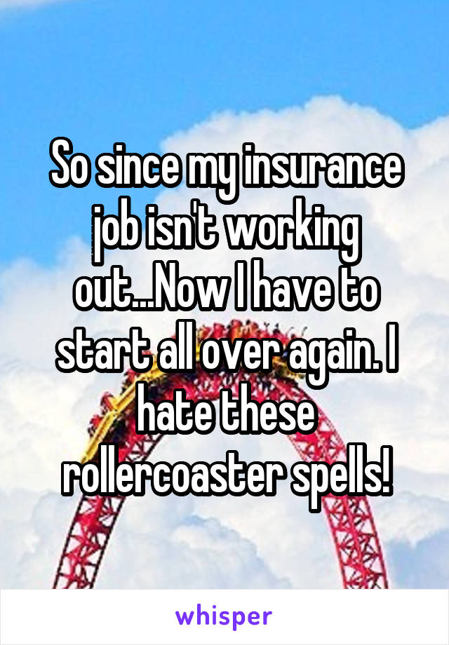 So since my insurance job isn't working out...Now I have to start all over again. I hate these rollercoaster spells!