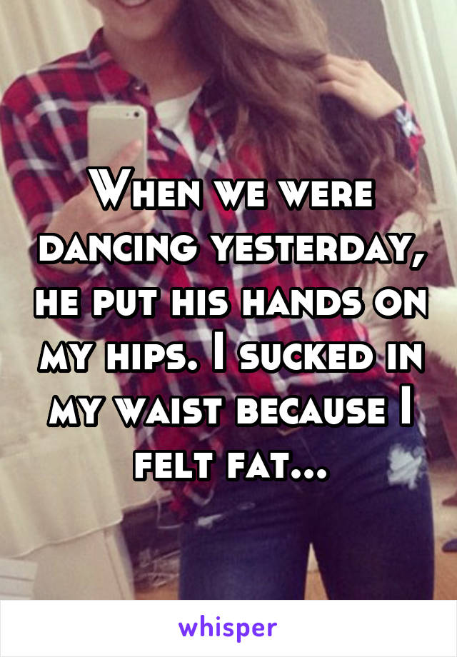 When we were dancing yesterday, he put his hands on my hips. I sucked in my waist because I felt fat...