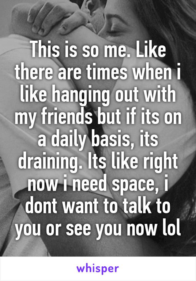This is so me. Like there are times when i like hanging out with my friends but if its on a daily basis, its draining. Its like right now i need space, i dont want to talk to you or see you now lol