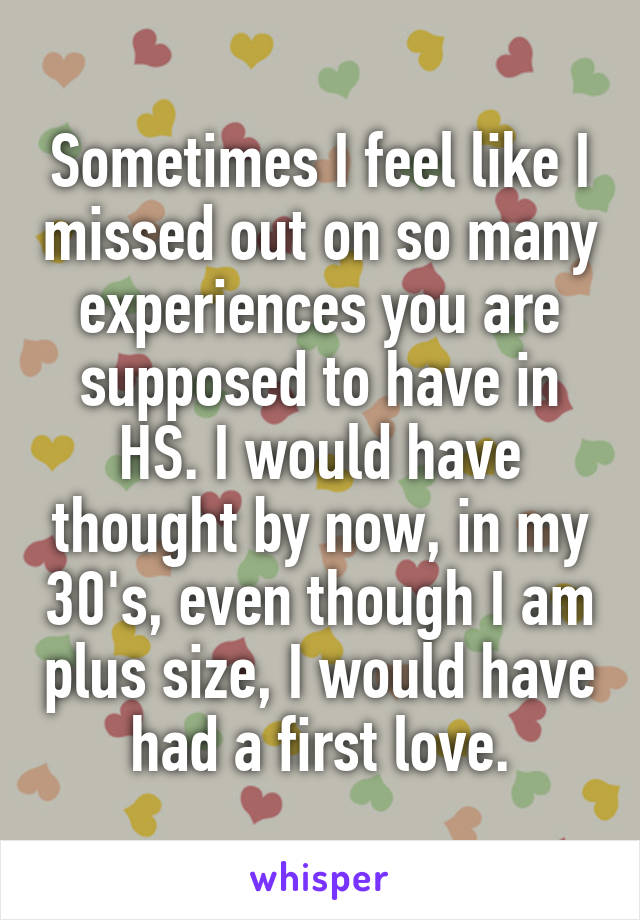 Sometimes I feel like I missed out on so many experiences you are supposed to have in HS. I would have thought by now, in my 30's, even though I am plus size, I would have had a first love.