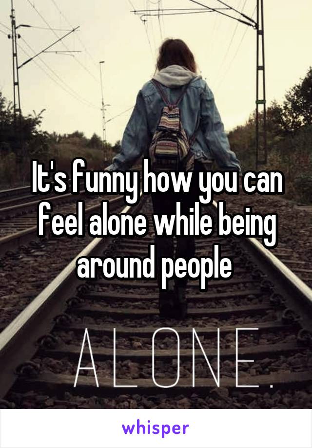 It's funny how you can feel alone while being around people 