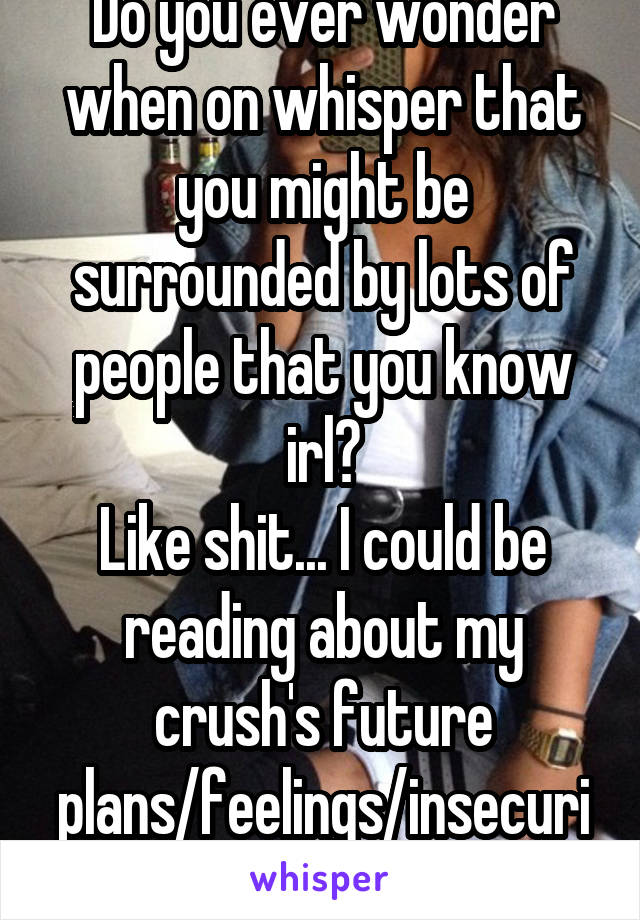 Do you ever wonder when on whisper that you might be surrounded by lots of people that you know irl?
Like shit... I could be reading about my crush's future plans/feelings/insecurities...