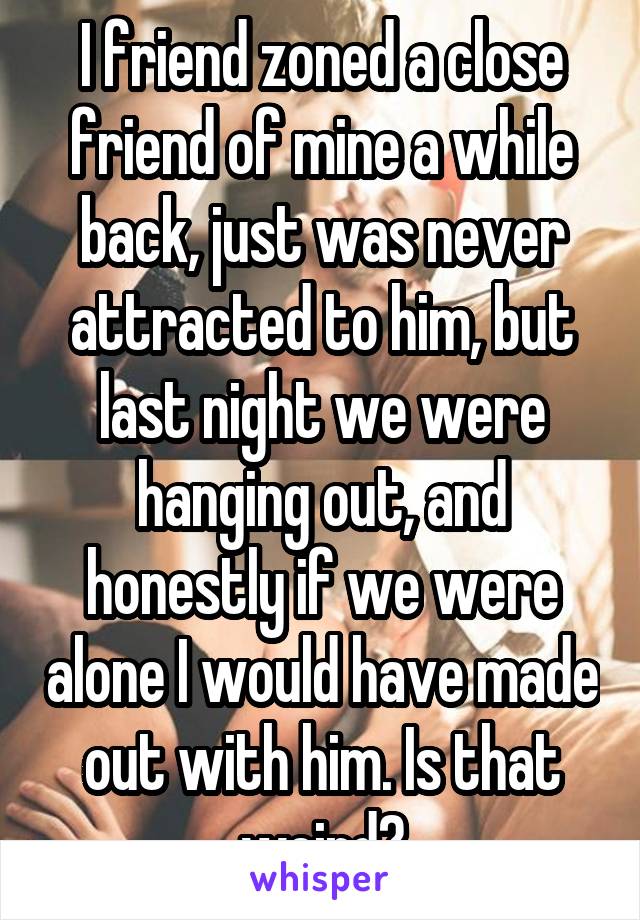 I friend zoned a close friend of mine a while back, just was never attracted to him, but last night we were hanging out, and honestly if we were alone I would have made out with him. Is that weird?