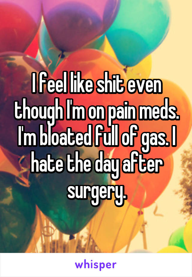 I feel like shit even though I'm on pain meds. I'm bloated full of gas. I hate the day after surgery.