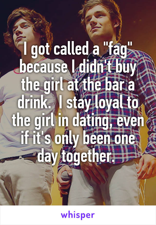 I got called a "fag" because I didn't buy the girl at the bar a drink.  I stay loyal to the girl in dating, even if it's only been one day together. 
